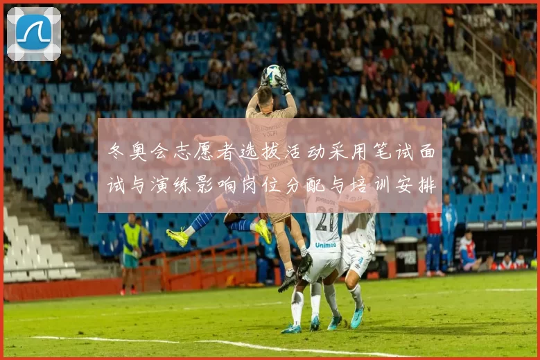 冬奥会志愿者选拔活动采用笔试面试与演练影响岗位分配与培训安排
