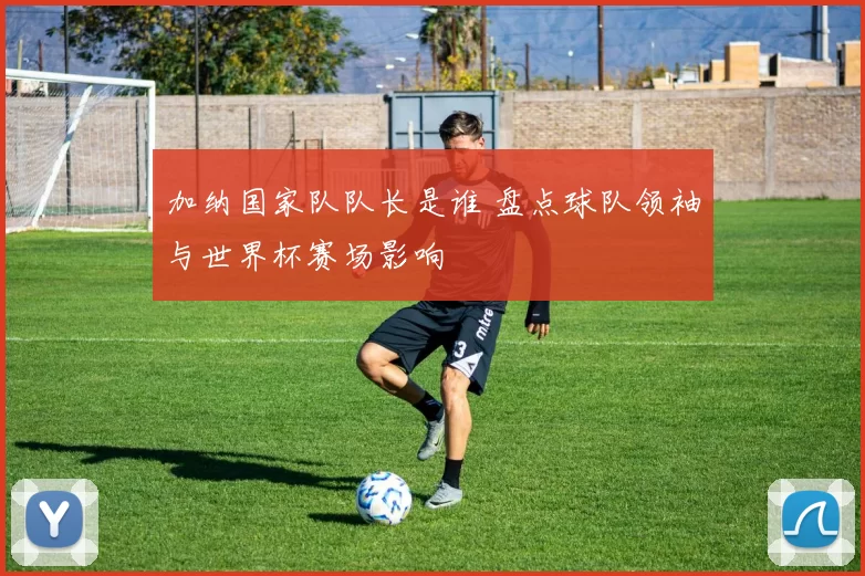 加纳国家队队长是谁 盘点球队领袖与世界杯赛场影响