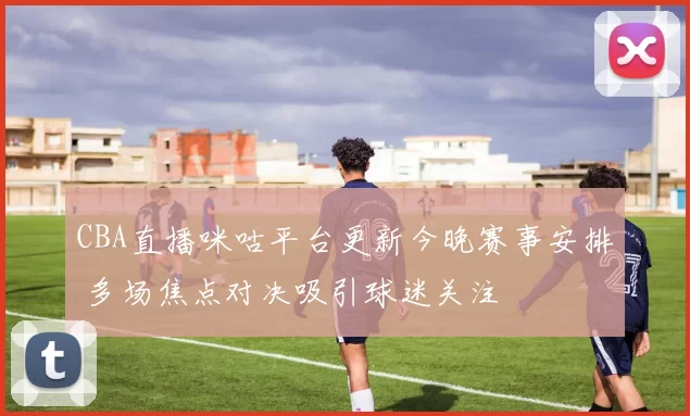 CBA直播咪咕平台更新今晚赛事安排 多场焦点对决吸引球迷关注
