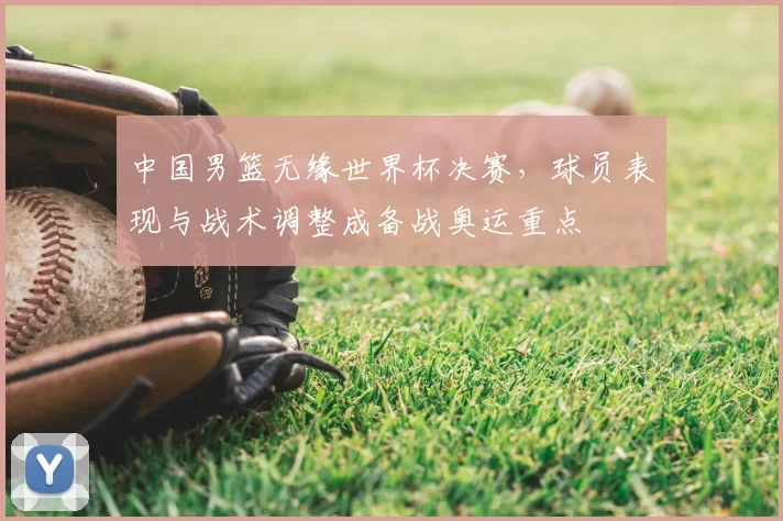 中国男篮无缘世界杯决赛，球员表现与战术调整成备战奥运重点